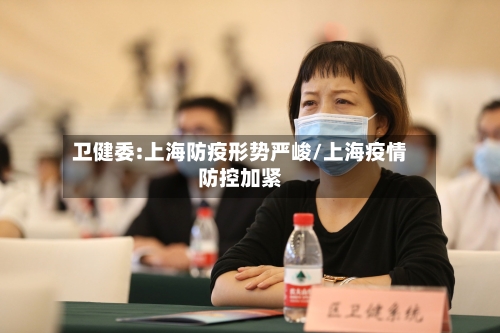 卫健委:上海防疫形势严峻/上海疫情防控加紧-第1张图片