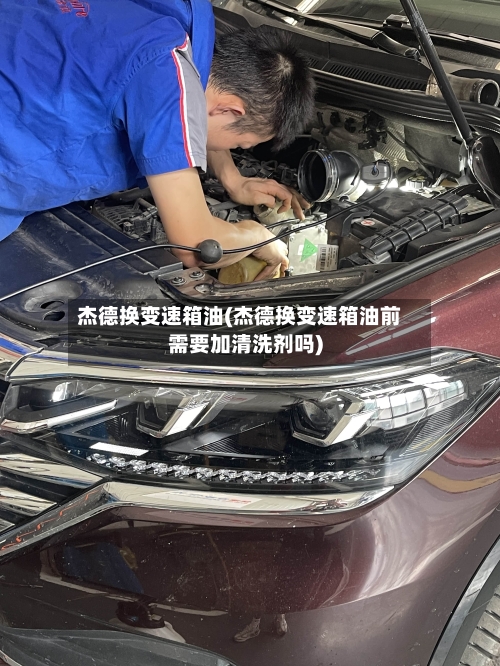 杰德换变速箱油(杰德换变速箱油前需要加清洗剂吗)
