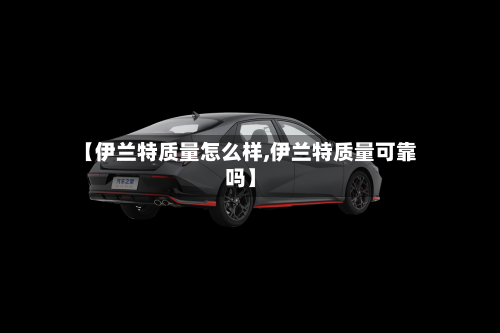 【伊兰特质量怎么样,伊兰特质量可靠吗】