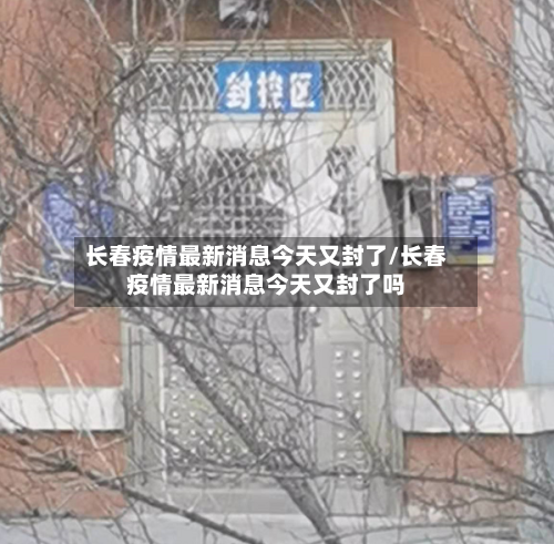 长春疫情最新消息今天又封了/长春疫情最新消息今天又封了吗