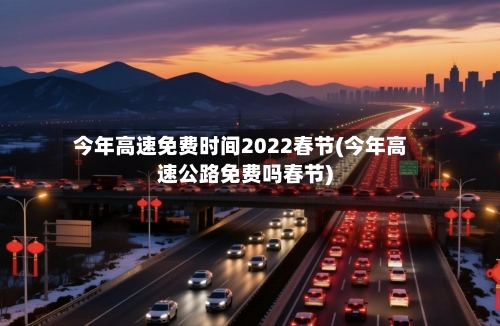 今年高速免费时间2022春节(今年高速公路免费吗春节)