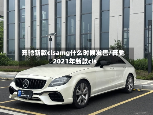 奔驰新款clsamg什么时候发售/奔驰2021年新款cls