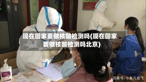现在回家要做核酸检测吗(现在回家要做核酸检测吗北京)-第1张图片