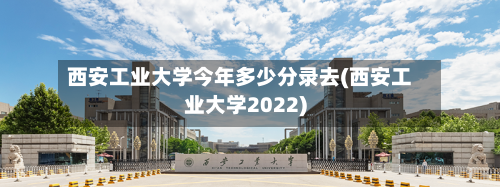 西安工业大学今年多少分录去(西安工业大学2022)-第1张图片
