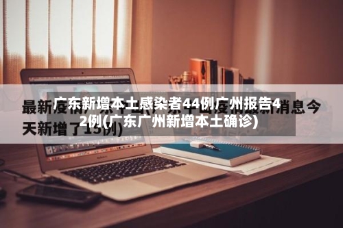 广东新增本土感染者44例广州报告42例(广东广州新增本土确诊)-第2张图片