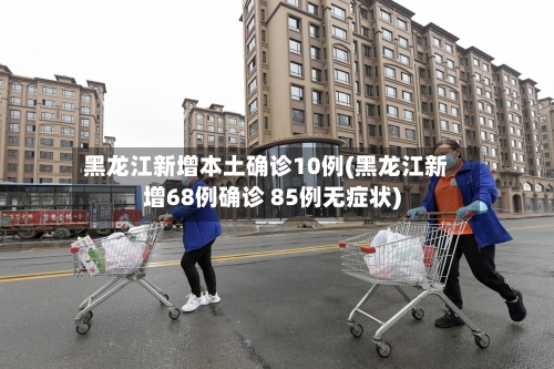黑龙江新增本土确诊10例(黑龙江新增68例确诊 85例无症状)-第1张图片