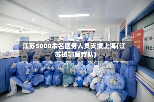 江苏5000余名医务人员支援上海(江苏援鄂医疗队)