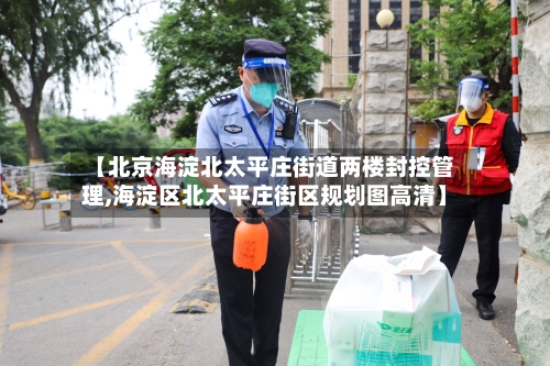 【北京海淀北太平庄街道两楼封控管理,海淀区北太平庄街区规划图高清】