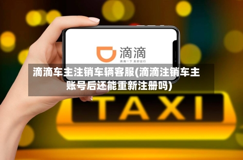 滴滴车主注销车辆客服(滴滴注销车主账号后还能重新注册吗)